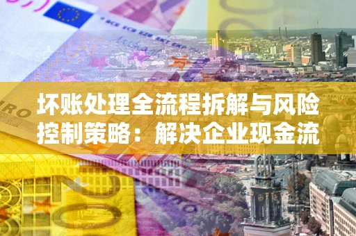 北京坏账处理全流程拆解与风险控制策略：解决企业现金流顽疾的实战指南