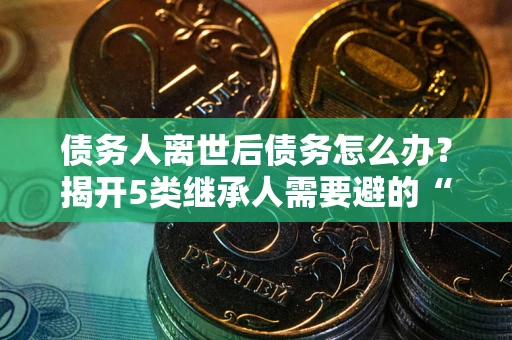 北京债务人离世后债务怎么办？揭开5类继承人需要避的“坑”
