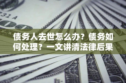 北京债务人去世怎么办？债务如何处理？一文讲清法律后果