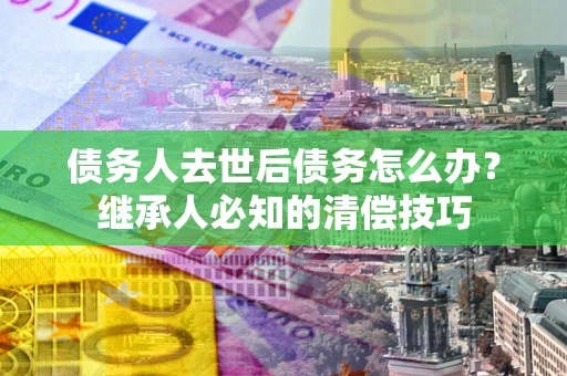 北京债务人去世后债务怎么办？继承人必知的清偿技巧
