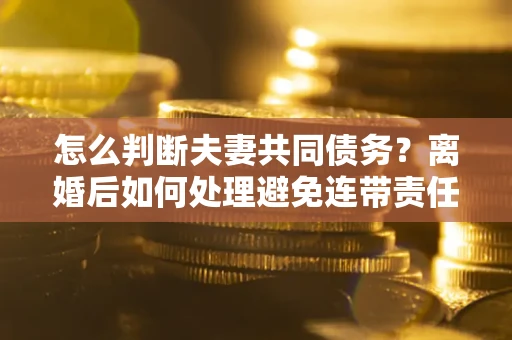 北京怎么判断夫妻共同债务？离婚后如何处理避免连带责任？